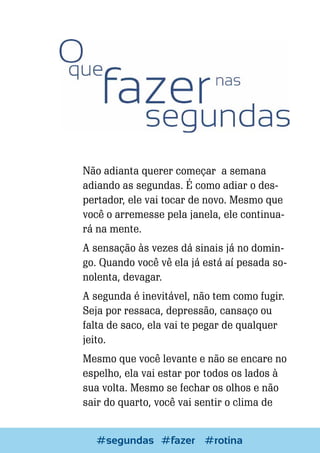 Não adianta querer começar a semana
adiando as segundas. É como adiar o despertador, ele vai tocar de novo. Mesmo que
você o arremesse pela janela, ele continuará na mente.
A sensação às vezes dá sinais já no domingo. Quando você vê ela já está aí pesada sonolenta, devagar.
A segunda é inevitável, não tem como fugir.
Seja por ressaca, depressão, cansaço ou
falta de saco, ela vai te pegar de qualquer
jeito.
Mesmo que você levante e não se encare no
espelho, ela vai estar por todos os lados à
sua volta. Mesmo se fechar os olhos e não
sair do quarto, você vai sentir o clima de
Escrever e Blogar
#segundas #fazer #rotina

69

 