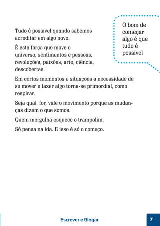 Tudo é possível quando sabemos
acreditar em algo novo.
É esta força que move o
universo, sentimentos e pessoas,
revoluções, paixões, arte, ciência,
descobertas.

O bom de
começar
algo é que
tudo é
possível

Em certos momentos e situações a necessidade de
se mover e fazer algo torna-se primordial, como
respirar.
Seja qual for, vale o movimento porque as mudanças dizem o que somos.
Quem mergulha esquece o trampolim.
Só pensa na ida. E isso é só o começo.

Escrever e Blogar

7

 