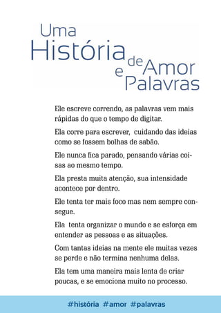 Ele escreve correndo, as palavras vem mais
rápidas do que o tempo de digitar.
Ela corre para escrever, cuidando das ideias
como se fossem bolhas de sabão.
Ele nunca fica parado, pensando várias coisas ao mesmo tempo.
Ela presta muita atenção, sua intensidade
acontece por dentro.
Ele tenta ter mais foco mas nem sempre consegue.
Ela tenta organizar o mundo e se esforça em
entender as pessoas e as situações.
Com tantas ideias na mente ele muitas vezes
se perde e não termina nenhuma delas.
Ela tem uma maneira mais lenta de criar
poucas, e se emociona muito no processo.
72

Escrever e Blogar
#história #amor #palavras

 
