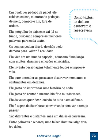 Em qualquer pedaço de papel ele
rabisca coisas, misturando pedaços
de meio, começo e fim, fora de
ordem.
Ela mergulha de cabeça e vai lá no
fundo, buscando sempre as melhores
palavras para cada texto.

Como textos,
os dois se
escrevem e
reescrevem

Os sonhos podem tirá-lo do chão e ele
demora para voltar à realidade.
Ela vive em um mundo especial, como um filme longo
com muitos dramas e emoções envolvidas.
Ele inventa personagens totalmente loucos e improváveis.
Ela quer entender as pessoas e descrever momentos e
sentimentos em detalhes.
Ele gosta de improvisar uma história do nada.
Ela gosta de contar a mesma história muitas vezes.
Ele às vezes quer ficar isolado de tudo e em silêncio.
Ela é capaz de ficar horas conversando sem ver o tempo
passar.
Tão diferentes e distantes, mas um dia se esbarraram.
Entre palavras e olhares, uma faísca iluminou algo dentro deles.
Escrever e Blogar

73

 