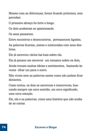 Mesmo com as diferenças, foram ficando próximos, sem
perceber.
O primeiro abraço foi forte e longo.
Os dois acabaram se apaixonando.
Os anos passaram.
Entre encontros e desencontros, permanecem ligados;
As palavras ficaram, juntas e misturadas com seus destinos.
Ele já escreveu vários hai kais sobre ela.
Ela já pensou em escrever um romance sobre os dois,
Ainda trocam muitas ideias e sentimentos, bastando às
vezes olhar um para o outro.
Não vivem sem as palavras assim como não podem ficar
distantes.
Como textos, os dois se escrevem e reescrevem, buscando sempre um novo sentido, um novo significado,
uma nova emoção.
Ele, ela e as palavras, como uma história que não acaba
de se contar.

74

Escrever e Blogar

 