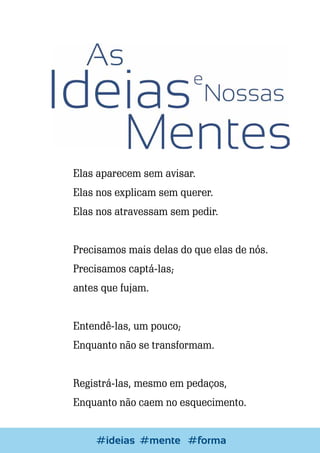 Elas aparecem sem avisar.
Elas nos explicam sem querer.
Elas nos atravessam sem pedir.
Precisamos mais delas do que elas de nós.
Precisamos captá-las;
antes que fujam.
Entendê-las, um pouco;
Enquanto não se transformam.
Registrá-las, mesmo em pedaços,
Enquanto não caem no esquecimento.
Escrever e Blogar
#ideias #mente #forma

75

 