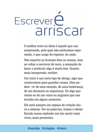 O melhor texto ou ideia é aquele que nos
surpreende, pelo qual não estávamos esperando, e que surge de repente, do nada.
Não importa se levaram dias ou meses, mas
ao voltar a escrever de novo, a sensação de
fazer e produzir algo é muito boa. Quanto
mais inesperado, melhor.
Um texto é um certo tipo de abrigo, algo que
construímos para guardar coisas. Elas podem vir de uma emoção, de uma lembrança,
de um devaneio ou esperança. De algo que
vimos ou de um vazio ou angústia que nos
invadiu em algum momento.
Ele será sempre um espaço de criação único e intenso. Ver as palavras, frases e ideias
fluindo numa explosão nos faz sentir mais
vivos, mais presentes.
Escrever e Blogar
#escrita #criação #risco

77

 