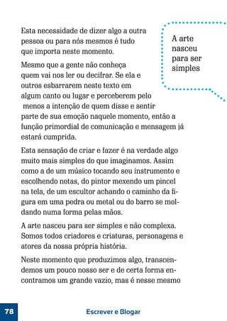 Esta necessidade de dizer algo a outra
pessoa ou para nós mesmos é tudo
que importa neste momento.

A arte
nasceu
para ser
simples

Mesmo que a gente não conheça
quem vai nos ler ou decifrar. Se ela e
outros esbarrarem neste texto em
algum canto ou lugar e perceberem pelo
menos a intenção de quem disse e sentir
parte de sua emoção naquele momento, então a
função primordial de comunicação e mensagem já
estará cumprida.
Esta sensação de criar e fazer é na verdade algo
muito mais simples do que imaginamos. Assim
como a de um músico tocando seu instrumento e
escolhendo notas, do pintor mexendo um pincel
na tela, de um escultor achando o caminho da figura em uma pedra ou metal ou do barro se moldando numa forma pelas mãos.
A arte nasceu para ser simples e não complexa.
Somos todos criadores e criaturas, personagens e
atores da nossa própria história.
Neste momento que produzimos algo, transcendemos um pouco nosso ser e de certa forma encontramos um grande vazio, mas é nesse mesmo

78

Escrever e Blogar

 