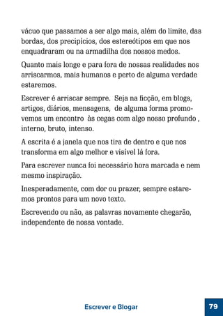 vácuo que passamos a ser algo mais, além do limite, das
bordas, dos precipícios, dos estereótipos em que nos
enquadraram ou na armadilha dos nossos medos.
Quanto mais longe e para fora de nossas realidades nos
arriscarmos, mais humanos e perto de alguma verdade
estaremos.
Escrever é arriscar sempre. Seja na ficção, em blogs,
artigos, diários, mensagens, de alguma forma promovemos um encontro às cegas com algo nosso profundo ,
interno, bruto, intenso.
A escrita é a janela que nos tira de dentro e que nos
transforma em algo melhor e visível lá fora.
Para escrever nunca foi necessário hora marcada e nem
mesmo inspiração.
Inesperadamente, com dor ou prazer, sempre estaremos prontos para um novo texto.
Escrevendo ou não, as palavras novamente chegarão,
independente de nossa vontade.

Escrever e Blogar

79

 