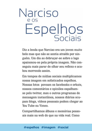 Diz a lenda que Narciso era um jovem muito
belo mas que não se sentia atraído por ninguém. Um dia ao debruçar-se sobre o lago
apaixonou-se pela própria imagem. Não conseguiu mais parar de olhar seu reflexo e acabou morrendo assim.
Em tempos de mídias sociais multiplicamos
nossa imagem em sofisticados espelhos.
Nossas fotos povoam os facebooks e orkuts,
nossos comentários e opiniões espalhamse pelo twitter, msn e outros programas de
mensagem instantânea, nossos diários ocupam blogs, vídeos pessoais podem chegar ao
You Tube ou Vimeo.
Compartilhamos álbuns e memórias pessoais mais na web do que na vida real. Como

8

Escrever e Blogar
#espelhos #imagem #social

 