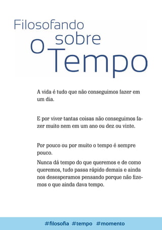 A vida é tudo que não conseguimos fazer em
um dia.
E por viver tantas coisas não conseguimos fazer muito nem em um ano ou dez ou vinte.
Por pouco ou por muito o tempo é sempre
pouco.
Nunca dá tempo do que queremos e de como
queremos, tudo passa rápido demais e ainda
nos desesperamos pensando porque não fizemos o que ainda dava tempo.

80

Escrever e Blogar
#filosofia #tempo #momento

 