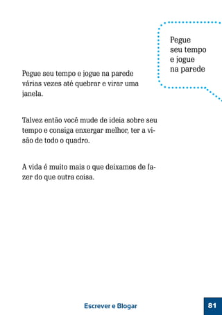 Pegue seu tempo e jogue na parede
várias vezes até quebrar e virar uma
janela.

Pegue
seu tempo
e jogue
na parede

Talvez então você mude de ideia sobre seu
tempo e consiga enxergar melhor, ter a visão de todo o quadro.
A vida é muito mais o que deixamos de fazer do que outra coisa.

Escrever e Blogar

81

 