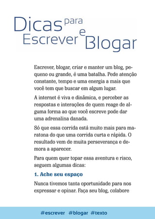 Escrever, blogar, criar e manter um blog, pequeno ou grande, é uma batalha. Pede atenção
constante, tempo e uma energia a mais que
você tem que buscar em algum lugar.
A internet é viva e dinâmica, e perceber as
respostas e interações de quem reage de alguma forma ao que você escreve pode dar
uma adrenalina danada.
Só que essa corrida está muito mais para maratona do que uma corrida curta e rápida. O
resultado vem de muita perseverança e demora a aparecer.
Para quem quer topar essa aventura e risco,
seguem algumas dicas:
1. Ache seu espaço
Nunca tivemos tanta oportunidade para nos
expressar e opinar. Faça seu blog, colabore

82

Escrever e Blogar
#escrever #blogar #texto

 