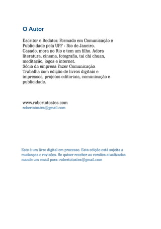 O Autor
Escritor e Redator. Formado em Comunicação e
Publicidade pela UFF - Rio de Janeiro.
Casado, mora no Rio e tem um filho. Adora
literatura, cinema, fotografia, tai chi chuan,
meditação, jogos e internet.
Sócio da empresa Fazer Comunicação.
Trabalha com edição de livros digitais e
impressos, projetos editoriais, comunicação e
publicidade.

www.robertotostes.com
robertotostes@gmail.com

Este é um livro digital em processo. Esta edição está sujeita a
mudanças e revisões. Se quiser receber as versões atualizadas
mande um email para: robertotostes@gmail.com

86

Escrever e Blogar

 