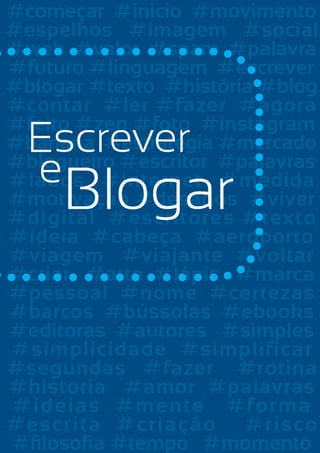 #começar #inicio #movimento
#espelhos #imagem #social
#web #valor #spam #palavra
CONTRACAPA
#futuro #linguagem #escrever
#blogar #texto #história #blog
#contar #ler #fazer #agora
#feito #zen #foto #instagram
#banana #estrategia #mercado
#blogueiro #escritor #palavras
#lados #internet #medida
#motivaçao #desafios #viver
#digital #escritores #texto
#ideia #cabeça #aeroporto
#viagem #viajante #voltar
#criar #arte #lápis #marca
#pessoal #nome #certezas
#barcos #bússolas #ebooks
#editoras #autores #simples
#simplicidade #simplificar
#segundas #fazer #rotina
#historia #amor #palavras
# idei a s # m e n te # fo r m a
# e s crit a # c r i a ç ã o # r i s c o
88
Escrever e Blogar
#filosofia #tempo #momento

 