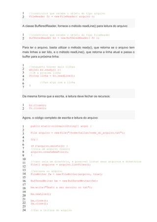 1
2
//construtor que recebe o objeto do tipo arquivo
FileReader fr = new FileReader( arquivo );
A classe BufferedReader, fornece o método readLine() para leitura do arquivo:
1
2
//construtor que recebe o objeto do tipo FileReader
BufferedReader br = new BufferedReader( fr );
Para ler o arquivo, basta utilizar o método ready(), que retorna se o arquivo tem
mais linhas a ser lido, e o método readLine(), que retorna a linha atual e passa o
buffer para a próxima linha:
1
2
3
4
5
6
7
//enquanto houver mais linhas
while( br.ready() ){
//lê a proxima linha
String linha = br.readLine();
//faz algo com a linha
}
Da mesma forma que a escrita, a leitura deve fechar os recursos:
1
2
br.close();
fr.close();
Agora, o código completo de escrita e leitura do arquivo:
1
2
3
4
5
6
7
8
9
10
11
12
13
14
15
16
17
18
19
20
21
22
23
24
public static void main(String[] args) {
File arquivo = new File("/home/hallan/nome_do_arquivo.txt");
try {
if (!arquivo.exists()) {
//cria um arquivo (vazio)
arquivo.createNewFile();
}
//caso seja um diretório, é possível listar seus arquivos e diretórios
File[] arquivos = arquivo.listFiles();
//escreve no arquivo
FileWriter fw = new FileWriter(arquivo, true);
BufferedWriter bw = new BufferedWriter(fw);
bw.write("Texto a ser escrito no txt");
bw.newLine();
bw.close();
fw.close();
//faz a leitura do arquivo
 