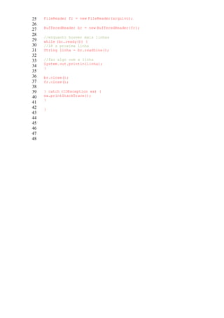 25
26
27
28
29
30
31
32
33
34
35
36
37
38
39
40
41
42
43
44
45
46
47
48
FileReader fr = new FileReader(arquivo);
BufferedReader br = new BufferedReader(fr);
//enquanto houver mais linhas
while (br.ready()) {
//lê a proxima linha
String linha = br.readLine();
//faz algo com a linha
System.out.println(linha);
}
br.close();
fr.close();
} catch (IOException ex) {
ex.printStackTrace();
}
}
 