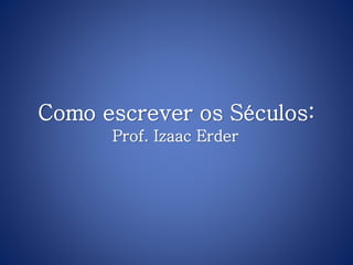 Como escrever os Séculos:
Prof. Izaac Erder
 