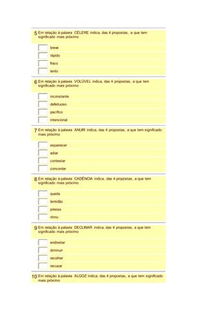 5 Em relação à palavra CÉLERE indica, das 4 propostas, a que tem 
significado mais próximo 
breve 
rápido 
fraco 
lento 
6 Em relação à palavra VOLÚVEL indica, das 4 propostas, a que tem 
significado mais próximo 
inconstante 
defeituoso 
pacífico 
intencional 
7 Em relação à palavra ANUIR indica, das 4 propostas, a que tem significado 
mais próximo 
espairecer 
adiar 
contestar 
concordar 
8 Em relação à palavra CADÊNCIA indica, das 4 propostas, a que tem 
significado mais próximo 
queda 
lentidão 
pressa 
ritmo 
9 Em relação à palavra DECLINAR indica, das 4 propostas, a que tem 
significado mais próximo 
endireitar 
diminuir 
recolher 
recusar 
10 Em relação à palavra ALGOZ indica, das 4 propostas, a que tem significado 
mais próximo 
 