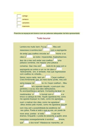 carrego 
carrasco 
carcereiro 
masmorra 
Prenche os espaços em branco com as palavras adequadas da lista apresentada. 
Texto lacunar 
Lembro-me muito bem. Foi no . Meu avô 
ressonava à sombra dum , com a espingarda 
de andar aos coelhos encosta ao morno e os 
cães a ao redor, impacientes, frustradíssimos. 
Isso de o meu avô andar aos coelhos uma 
patusca conversa, era mesmo uma patusca 
conversa. Que meu avô cedo lá de casa com a 
espingarda ao ombro e um ror de cães a 
festivamente, sim, é verdade; mas que regressasse 
com coelhos no cinturão... 
Nunca caçou nada, nem um . Caçar coelhos!... 
Creio firmemente que, do meio duma ponte, meu avô 
seria incapaz de no rio. Caçar coelhos!... Meu 
avô só o aparato daquilo, o pum-pum dos 
perdidos, o au-au dos cães defraudados. 
Eu acompanhava-o sempre. Competia-me levar os 
mantimentos, a : o bornal com o e a 
broa e a cabaça do tinto. Aquilo agradava-me, como 
me agrada tropeçar no mato, como me agradava 
ouvir o maticar dos cães, como me agradava 
olhos ávidos pelo mundo, como me agradava discutir 
com meu avô a possibilidade da existência de 
nos grilos. Poeta aí está o que eu era, um poeta de 
nove anos; poetas - aí está, , o que nós 
éramos. Enquanto o poeta de sessenta e quatro anos 
ressonava sossegadamente à sombra árvore, 
que o dos nove? Afastava-se mansinho, pé 
 