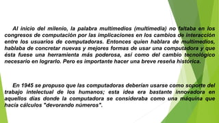 Al inicio del milenio, la palabra multimedios (multimedia) no faltaba en los
congresos de computación por las implicaciones en los cambios de interacción
entre los usuarios de computadoras. Entonces quien hablara de multimedios,
hablaba de concretar nuevas y mejores formas de usar una computadora y que
ésta fuese una herramienta más poderosa, así como del cambio tecnológico
necesario en lograrlo. Pero es importante hacer una breve reseña histórica.
En 1945 se propuso que las computadoras deberían usarse como soporte del
trabajo intelectual de los humanos; esta idea era bastante innovadora en
aquellos días donde la computadora se consideraba como una máquina que
hacía cálculos "devorando números".