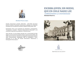 ESCRIBA JOVEN, SIN MIEDO,
QUE EN CHILE NADIE LEE
-COMENTANDO LA UNIVERSIDAD
Abraham Pizarro L.
Senador Universitario períodos 2010-2014 - 2014-2018, Secretario
General Fenafuch, Funcionario administrativo gabinete de la Dirección
Económica de la Facultad de Economía y Negocios (FEN) desde 1985.
Participante activo en las comisiones de “Estamento y Participación”,
“Presupuesto y Gestión”, “Proyecto Institucional de Educación” y de
comisiones tripartitas de presupuesto y remuneraciones.
Autor del libro “Las Dos Últimas Décadas De La Universidad De Chile
desde la crisis del intervencionismo hasta la esperanza del cambio” año
2000. Autor de diversos artículos de contingencia universitaria, gráficos
sobre remuneraciones, desigualdad, taller de habilidades y otros.
Articulista en el libro del Senado Universitario “Democracia y
Participación Universitaria”.
Abraham Pizarro López
Santiago de chile 2014
Senador Universitario períodos 2010-2014 - 2014-2018, Secretario
General Fenafuch, Funcionario administrativo gabinete de la Dirección
Económica de la Facultad de Economía y Negocios (FEN) desde 1985.
Participante activo en las comisiones de “Estamento y Participación”,
“Presupuesto y Gestión”, “Proyecto Institucional de Educación” y de
comisiones tripartitas de presupuesto y remuneraciones.
Autor del libro “Las Dos Últimas Décadas De La Universidad De Chile
desde la crisis del intervencionismo hasta la esperanza del cambio” año
2000. Autor de diversos artículos de contingencia universitaria, gráficos
sobre remuneraciones, desigualdad, taller de habilidades y otros.
Articulista en el libro del Senado Universitario “Democracia y
Participación Universitaria”.
 