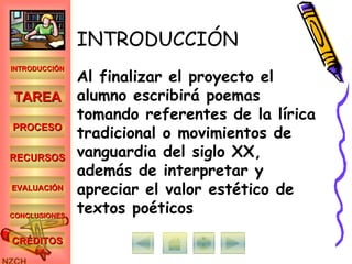 INTRODUCCIÓN Al finalizar el proyecto el alumno escribirá poemas tomando referentes de la lírica tradicional o movimientos de vanguardia del siglo XX, además de interpretar y apreciar el valor estético de textos poéticos INTRODUCCIÓN TAREA PROCESO RECURSOS EVALUACIÓN CONCLUSIONES CRÉDITOS