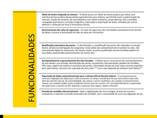 FUNCIONALIDADES 
Editor de textos integrado ao sistema – O Notas possui um editor de textos próprio que utiliza uma 
interface técnico-jurídica desenvolvida especialmente para notários, permitindo assim a padronização de 
minutas, criação de variáveis, de uma biblioteca com textos auxiliares, jurisprudências, leis e acórdãos, 
conjugação gramatical e correção ortográfica, importação e exportação de textos utilizados por outros 
editores e confecção de livros e formulários oficiais. 
Gerenciamento dos selos de segurança – Os selos de segurança são controlados automaticamente através 
do Notas, inclusive a distribuição de lotes de selos por funcionário. 
Qualificação automática das partes – A identificação e a qualificação das partes são realizadas na solução 
Assina, através da interligação dos programas. Esses dados são automaticamente inseridos nos atos, não 
necessitando digitá-los novamente. Do mesmo modo, as partes qualificadas através do Notas podem ter 
seus dados aproveitados posteriormente em outros atos. 
Acompanhamento e gerenciamento dos atos lavrados – O Notas possui um processo de acompanhamento 
de atos desde a sua entrada, identificação das partes, orçamentos, documentação, pedidos de certidões, 
ITBI, taxas, registro de imóveis e assinatura das partes, controlados através de uma conta corrente específica 
para cada cliente, inclusive com a geração do livro caixa. ** Livro-caixa depende do software Cash Notary** 
Exportação de dados automaticamente para o sistema DOI da Receita Federal – O acompanhamento, 
controle e digitação dos dados para o DOI consomem um tempo considerável de seus funcionários todo mês, 
além do controle manual, da vulnerabilidade, dos valores a serem recolhidos e do cuidado no preenchimento 
manual que também podem trazer problemas futuros para seu cartório. Por isso disponibilizamos a exportação 
dos dados para o sistema da DOI, deixando o processo mais seguro, rápido e eficiente. 
Emissão de certidões eletronicamente – Após a digitalização dos livros antigos, através de scanners 
compatíveis, é possível a emissão automática de certidões, sem a necessidade de uma nova digitação do ato. 
 