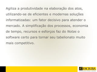 Agiliza a produtividade na elaboração dos atos, 
utilizando-se de eficientes e modernas soluções 
informatizadas: um fator decisivo para atender o 
mercado. A simplificação dos processos, economia 
de tempo, recursos e esforços faz do Notas o 
software certo para tornar seu tabelionato muito 
mais competitivo. 
 