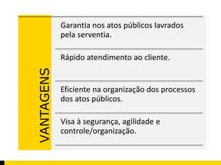 VANTAGENS 
Garantia nos atos públicos lavrados 
pela serventia. 
Rápido atendimento ao cliente. 
Eficiente na organização dos processos 
dos atos públicos. 
Visa à segurança, agilidade e 
controle/organização. 
 