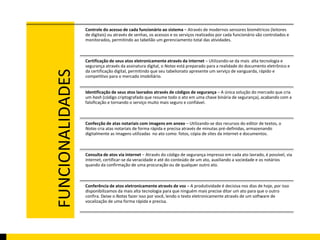FUNCIONALIDADES 
Controle do acesso de cada funcionário ao sistema – Através de modernos sensores biométricos (leitores 
de digitais) ou através de senhas, os acessos e os serviços realizados por cada funcionário são controlados e 
monitorados, permitindo ao tabelião um gerenciamento total das atividades. 
Certificação de seus atos eletronicamente através da internet – Utilizando-se da mais alta tecnologia e 
segurança através da assinatura digital, o Notas está preparado para a realidade do documento eletrônico e 
da certificação digital, permitindo que seu tabelionato apresente um serviço de vanguarda, rápido e 
competitivo para o mercado imobiliário. 
Identificação de seus atos lavrados através de códigos de segurança – A única solução do mercado que cria 
um hash (código criptografado que resume todo o ato em uma chave binária de segurança), acabando com a 
falsificação e tornando o serviço muito mais seguro e confiável. 
Confecção de atas notariais com imagens em anexo – Utilizando-se dos recursos do editor de textos, o 
Notas cria atas notariais de forma rápida e precisa através de minutas pré-definidas, armazenando 
digitalmente as imagens utilizadas no ato como: fotos, cópia de sites da internet e documentos. 
Consulta de atos via internet – Através do código de segurança impresso em cada ato lavrado, é possível, via 
internet, certificar-se da veracidade e até do conteúdo de um ato, auxiliando a sociedade e os notários 
quando da confirmação de uma procuração ou de qualquer outro ato. 
Conferência de atos eletronicamente através de voz – A produtividade é decisiva nos dias de hoje, por isso 
disponibilizamos da mais alta tecnologia para que ninguém mais precise ditar um ato para que o outro 
confira. Deixe o Notas fazer isso por você, lendo o texto eletronicamente através de um software de 
vocalização de uma forma rápida e precisa. 
 