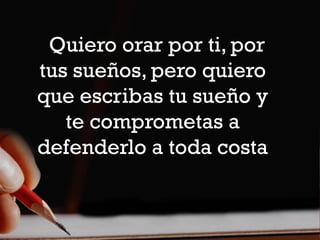 Quiero orar por ti, por
tus sueños, pero quiero
que escribas tu sueño y
   te comprometas a
defenderlo a toda costa
 