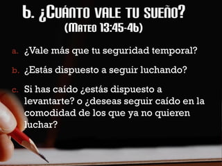 (MATEO 13:45-46)
a. ¿Vale más que tu seguridad temporal?

b. ¿Estás dispuesto a seguir luchando?

c. Si has caído ¿estás dispuesto a
  levantarte? o ¿deseas seguir caído en la
  comodidad de los que ya no quieren
  luchar?
 