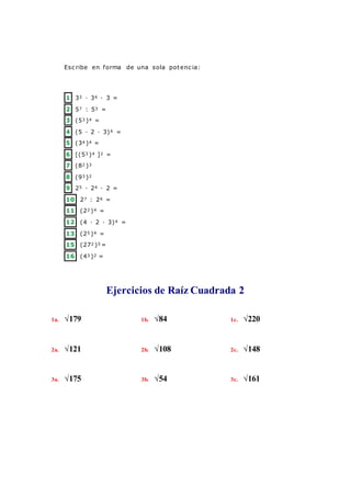 Esc ribe en forma de una sola potenc ia:
1 33 · 34 · 3 =
2 57 : 53 =
3 (53 )4 =
4 (5 · 2 · 3)4 =
5 (34 )4 =
6 [(53 )4 ]2 =
7 (82 )3
8 (93 )2
9 25 · 24 · 2 =
10 27 : 26 =
11 (22 )4 =
12 (4 · 2 · 3)4 =
13 (25 )4 =
15 (272 )5 =
16 (43 )2 =
Ejercicios de Raíz Cuadrada 2
1a. √179 1b. √84 1c. √220
2a. √121 2b. √108 2c. √148
3a. √175 3b. √54 3c. √161
 