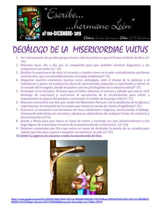 DECÁLOGO DE LA MISERICORDIAE VULTUS
1. Ser instrumentos de perdón porque hemos sido los primeros que lo hemos recibido de Dios (nº
14)
2. Dejarnos tocar, día a día, por su compasión para que también nosotros lleguemos a ser
compasivos con todos (nº 14)
3. Realizar la experiencia de abrir el corazón a cuantos viven en la más contradictorias periferias
existenciales, que crea dramáticamente el mundo moderno(nº 15)
4. Despertar nuestra conciencia muchas veces aletargada, ante el drama de la pobreza y el
sufrimiento y poner en práctica las obras de misericordia corporales y espirituales y entrar en
el corazón del evangelio, donde los pobres son los privilegiados de la misericordia(nº 15)
5. Participar en la iniciativa 24 horas para el Señor (durante el viernes y sábado que antece al IV
domingo de cuaresma) y acercarnos al sacramento de la reconciliación para volver a
experimentar la alegría del perdón y reencontar el sentido de la propia vida (nº 17)
6. Dejarnos reconciliar con dios por medio del Ministerio Pascual y de la mediación de la Iglesia y
experimentar la comunión de los santos que vienen en ayuda de nuestra fragilidad(nº 22)
7. Favorecer el encuentro con hermanos de otras confesiones religiosas, favoreciendo el diálogo,
eliminando toda forma de cerrazón y desprecio; alejándonos de cualquier forma de violencia y
discriminación (nº23)
8. Acudir a María para que nunca se canse de volver a nosotros sus ojos misericordiosos y nos
haga dignos de contemplar el rostro de la misericordia de su Hijo Jesús. (nº 24)
9. Dejarnos sorprender por Dios que nunca se cansa de destrabar la puerta de su corazón para
repetir que nos ama y quiere compartir con nosotros su vida (nº 25)
10.Sentir la urgencia de anunciar a todos la misericordia de Dios.
https://www.google.es/search?q=DEC%C3%81LOGO+DE+LA+MISERICORDIAE+VULTUS&oq=DEC%C3%81LOGO+DE+LA+MISERICO
RDIAE+VULTUS&aqs=chrome..69i57.29583j0j8&sourceid=chrome&es_sm=93&ie=UTF-8
 