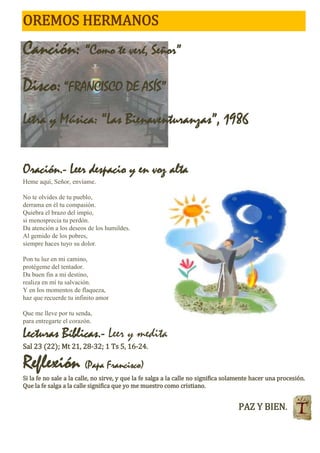 OREMOS HERMANOS
Canción: “Como te veré, Señor”
Disco:“FRANCISCO DE ASÍS”
Letra y Música: “Las Bienaventuranzas”, 1986
Oración.- Leer despacio y en voz alta
Heme aquí, Señor, envíame.
No te olvides de tu pueblo,
derrama en él tu compasión.
Quiebra el brazo del impío,
si menosprecia tu perdón.
Da atención a los deseos de los humildes.
Al gemido de los pobres,
siempre haces tuyo su dolor.
Pon tu luz en mi camino,
protégeme del tentador.
Da buen fin a mi destino,
realiza en mí tu salvación.
Y en los momentos de flaqueza,
haz que recuerde tu infinito amor
Que me lleve por tu senda,
para entregarte el corazón.
Lecturas Bíblicas.- Leer y medita
Sal 23 (22); Mt 21, 28-32; 1 Ts 5, 16-24.
Reflexión (Papa Francisco)
Si la fe no sale a la calle, no sirve, y que la fe salga a la calle no significa solamente hacer una procesión.
Que la fe salga a la calle significa que yo me muestro como cristiano.
PAZ Y BIEN.
 