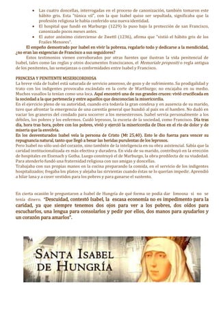  Las cuatro doncellas, interrogadas en el proceso de canonización, también tomaron este
hábito gris. Esta "túnica vil", con la que Isabel quiso ser sepultada, significaba que la
profesión religiosa le había conferido una nueva identidad.
 El hospital que fundó en Marburgo (1229) lo puso bajo la protección de san Francisco,
canonizado pocos meses antes.
 El autor anónimo cisterciense de Zwettl (1236), afirma que "vistió el hábito gris de los
Frailes Menores".
El empeño demostrado por Isabel en vivir la pobreza, regalarlo todo y dedicarse a la mendicidad,
¿no eran las exigencias de Francisco a sus seguidores?
Estos testimonios vienen corroborados por otras fuentes que ilustran la vida penitencial de
Isabel, tales como las reglas y otros documentos franciscanos, el Memoriale propositi o regla antigua
de los penitentes, las semejanzas o conformidades entre Isabel y Francisco.
PRINCESA Y PENITENTE MISERICORDIOSA
La breve vida de Isabel está saturada de servicio amoroso, de gozo y de sufrimiento. Su prodigalidad y
trato con los indigentes provocaba escándalo en la corte de Wartburgo; no encajaba en su medio.
Muchos vasallos la tenían como una loca. Aquí encontró una de sus grandes cruces: vivió crucificada en
la sociedad a la que pertenecía y entre aquellos que desconocían la misericordia.
En el ejercicio pleno de su autoridad, cuando era todavía la gran condesa y en ausencia de su marido,
tuvo que afrontar la emergencia de una carestía general que hundió al país en el hambre. No dudó en
vaciar los graneros del condado para socorrer a los menesterosos. Isabel servía personalmente a los
débiles, los pobres y los enfermos. Cuidó leprosos, la escoria de la sociedad, como Francisco. Día tras
día, hora tras hora, pobre con los pobres, vivió y ejerció la misericordia de Dios en el río de dolor y de
miseria que la envolvía.
En los desventurados Isabel veía la persona de Cristo (Mt 25,40). Esto le dio fuerza para vencer su
repugnancia natural, tanto que llegó a besar las heridas purulentas de los leprosos.
Pero Isabel no sólo usó del corazón, sino también de la inteligencia en su obra asistencial. Sabía que la
caridad institucionalizada es más efectiva y duradera. En vida de su marido, contribuyó en la erección
de hospitales en Eisenach y Gotha. Luego construyó el de Marburgo, la obra predilecta de su viudedad.
Para atenderlo fundó una fraternidad religiosa con sus amigas y doncellas.
Trabajaba con sus propias manos en la cocina preparando la comida, en el servicio de los indigentes
hospitalizados; fregaba los platos y alejaba las sirvientas cuando éstas se lo querían impedir. Aprendió
a hilar lana y a coser vestidos para los pobres y para ganarse el sustento.
En cierta ocasión le preguntaron a Isabel de Hungría de qué forma se podía dar limosna si no se
tenía dinero. “Descuidad, contestó Isabel, la escasa economía no es impedimento para la
caridad, ya que siempre tenemos dos ojos para ver a los pobres, dos oídos para
escucharlos, una lengua para consolarlos y pedir por ellos, dos manos para ayudarlos y
un corazón para amarlos”.
 
