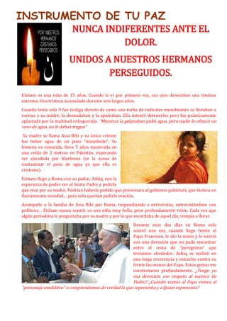INSTRUMENTO DE TU PAZ
NUNCA INDIFERENTES ANTE EL
DOLOR.
UNIDOS A NUESTROS HERMANOS
PERSEGUIDOS.
Eisham es una niña de 15 años. Cuando la vi por primera vez, sus ojos denotaban una tristeza
extrema. Una tristeza acumulada durante seis largos años.
Cuando tenía solo 9 fue testigo directo de como una turba de radicales musulmanes se llevaban a
rastras a su madre, la desnudaban y la apaleaban. Ella intentó detenerlos pero fue prácticamente
aplastada por la multitud enloquecida. “Mientras la golpeaban pidió agua, pero nadie le ofreció un
vaso de agua, no le daban tregua”
Su madre se llama Asia Bibi y su único crimen
fue beber agua de un pozo “musulmán”. Su
historia es conocida, lleva 5 años encerrada en
una celda de 2 metros en Pakistán, esperando
ser ejecutada por blasfemia (se la acusa de
contaminar el pozo de agua ya que ella es
cristiana).
Eisham llego a Roma con su padre, Ashiq, con la
esperanza de poder ver al Santo Padre y pedirle
que rece por su madre. Podrían haberle pedido que presionara al gobierno pakistaní, que hiciera un
llamamiento mundial… pero solo querían pedirle oración.
Acompañe a la familia de Asia Bibi por Roma, respondiendo a entrevistas, entrevistándose con
políticos… Eisham nunca sonrió, es una niña muy bella, pero profundamente triste. Cada vez que
algún periodista le preguntaba por su madre y por lo que recordaba de aquel día, rompía a llorar.
Durante esos dos días en Roma solo
sonrió una vez, cuando llego frente al
Papa Francisco, le dio la mano y le sonrió
con una devoción que no pude encontrar
entre el resto de “peregrinos” que
teníamos alrededor. Ashiq se inclinó en
una larga reverencia y estrecho contra su
frente las manos del Papa. Estos gestos me
cuestionaron profundamente. ¿Tengo yo
esa devoción, ese respeto al sucesor de
Pedro? ¿Cuándo vemos al Papa vemos al
“personaje mediático” o comprendemos de verdad lo que representa y a Quien representa?
 