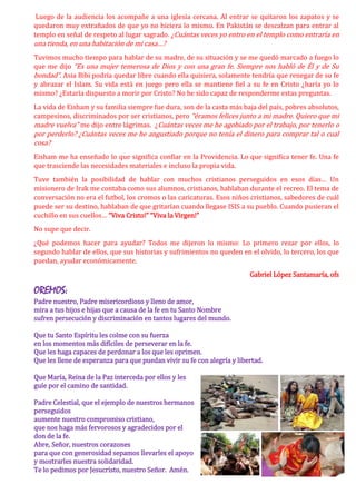Luego de la audiencia los acompañe a una iglesia cercana. Al entrar se quitaron los zapatos y se
quedaron muy extrañados de que yo no hiciera lo mismo. En Pakistán se descalzan para entrar al
templo en señal de respeto al lugar sagrado. ¿Cuántas veces yo entro en el templo como entraría en
una tienda, en una habitación de mi casa…?
Tuvimos mucho tiempo para hablar de su madre, de su situación y se me quedó marcado a fuego lo
que me dijo “Es una mujer temerosa de Dios y con una gran fe. Siempre nos habló de Él y de Su
bondad”. Asia Bibi podría quedar libre cuando ella quisiera, solamente tendría que renegar de su fe
y abrazar el Islam. Su vida está en juego pero ella se mantiene fiel a su fe en Cristo ¿haría yo lo
mismo? ¿Estaría dispuesto a morir por Cristo? No he sido capaz de responderme estas preguntas.
La vida de Eisham y su familia siempre fue dura, son de la casta más baja del país, pobres absolutos,
campesinos, discriminados por ser cristianos, pero “éramos felices junto a mi madre. Quiero que mi
madre vuelva” me dijo entre lágrimas. ¿Cuántas veces me he agobiado por el trabajo, por tenerlo o
por perderlo? ¿Cuántas veces me he angustiado porque no tenía el dinero para comprar tal o cual
cosa?
Eisham me ha enseñado lo que significa confiar en la Providencia. Lo que significa tener fe. Una fe
que trasciende las necesidades materiales e incluso la propia vida.
Tuve también la posibilidad de hablar con muchos cristianos perseguidos en esos días… Un
misionero de Irak me contaba como sus alumnos, cristianos, hablaban durante el recreo. El tema de
conversación no era el futbol, los cromos o las caricaturas. Esos niños cristianos, sabedores de cuál
puede ser su destino, hablaban de que gritarían cuando llegase ISIS a su pueblo. Cuando pusieran el
cuchillo en sus cuellos… “Viva Cristo!” “Viva la Virgen!”
No supe que decir.
¿Qué podemos hacer para ayudar? Todos me dijeron lo mismo: Lo primero rezar por ellos, lo
segundo hablar de ellos, que sus historias y sufrimientos no queden en el olvido, lo tercero, los que
puedan, ayudar económicamente.
Gabriel López Santamaría, ofs
OREMOS:
Padre nuestro, Padre misericordioso y lleno de amor,
mira a tus hijos e hijas que a causa de la fe en tu Santo Nombre
sufren persecución y discriminación en tantos lugares del mundo.
Que tu Santo Espíritu les colme con su fuerza
en los momentos más difíciles de perseverar en la fe.
Que les haga capaces de perdonar a los que les oprimen.
Que les llene de esperanza para que puedan vivir su fe con alegría y libertad.
Que María, Reina de la Paz interceda por ellos y les
guíe por el camino de santidad.
Padre Celestial, que el ejemplo de nuestros hermanos
perseguidos
aumente nuestro compromiso cristiano,
que nos haga más fervorosos y agradecidos por el
don de la fe.
Abre, Señor, nuestros corazones
para que con generosidad sepamos llevarles el apoyo
y mostrarles nuestra solidaridad.
Te lo pedimos por Jesucristo, nuestro Señor. Amén.
 