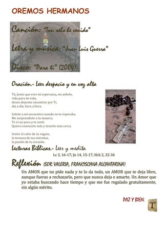 OREMOS HERMANOS
Canción: “Tan sólo he venido”
Letra y música:“Juan Luis Guerra”
Disco: “Para ti” (2004).
Oración.- Leer despacio y en voz alta
Tú, Jesús que eres mi esperanza, mi anhelo,
vida para mi vida,
deseo dejarme encontrar por Ti,
día a día, hora a hora.
Saliste a mi encuentro cuando no te esperaba.
Me sorprendiste a tu manera.
Te vi un poco y te sentí.
Quiero conocerte más y tenerte más cerca.
Sentir el calor de tu regazo,
la ternura de tus entrañas,
la pasión de tu corazón.
Lecturas Bíblicas.- Leer y medita
Lc 3, 16-17; Jn 14, 15-17; Hch 2, 32-36
Reflexión (SOR VALERIA, FRANCISCANA ALCANTARINA)
Un AMOR que no pide nada y te lo da todo, un AMOR que te deja libre,
aunque fueras a rechazarlo, pero que nunca deja e amarte. Un Amor que
yo estaba buscando hace tiempo y que me fue regalado gratuitamente,
sin algún mérito.
PAZ Y BIEN.
 
