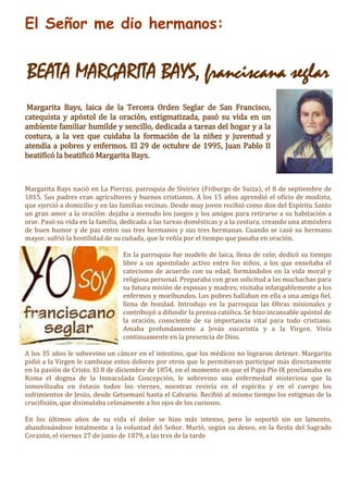 El Señor me dio hermanos:
BEATA MARGARITA BAYS, franciscana seglar
Margarita Bays, laica de la Tercera Orden Seglar de San Francisco,
catequista y apóstol de la oración, estigmatizada, pasó su vida en un
ambiente familiar humilde y sencillo, dedicada a tareas del hogar y a la
costura, a la vez que cuidaba la formación de la niñez y juventud y
atendía a pobres y enfermos. El 29 de octubre de 1995, Juan Pablo II
beatificó la beatificó Margarita Bays.
Margarita Bays nació en La Pierraz, parroquia de Siviriez (Friburgo de Suiza), el 8 de septiembre de
1815. Sus padres eran agricultores y buenos cristianos. A los 15 años aprendió el oficio de modista,
que ejerció a domicilio y en las familias vecinas. Desde muy joven recibió como don del Espíritu Santo
un gran amor a la oración: dejaba a menudo los juegos y los amigos para retirarse a su habitación a
orar. Pasó su vida en la familia, dedicada a las tareas domésticas y a la costura, creando una atmósfera
de buen humor y de paz entre sus tres hermanos y sus tres hermanas. Cuando se casó su hermano
mayor, sufrió la hostilidad de su cuñada, que le reñía por el tiempo que pasaba en oración.
En la parroquia fue modelo de laica, llena de celo; dedicó su tiempo
libre a un apostolado activo entre los niños, a los que enseñaba el
catecismo de acuerdo con su edad, formándolos en la vida moral y
religiosa personal. Preparaba con gran solicitud a las muchachas para
su futura misión de esposas y madres; visitaba infatigablemente a los
enfermos y moribundos. Los pobres hallaban en ella a una amiga fiel,
llena de bondad. Introdujo en la parroquia las Obras misionales y
contribuyó a difundir la prensa católica. Se hizo incansable apóstol de
la oración, consciente de su importancia vital para todo cristiano.
Amaba profundamente a Jesús eucaristía y a la Virgen. Vivía
continuamente en la presencia de Dios.
A los 35 años le sobrevino un cáncer en el intestino, que los médicos no lograron detener. Margarita
pidió a la Virgen le cambiase estos dolores por otros que le permitieran participar más directamente
en la pasión de Cristo. El 8 de diciembre de 1854, en el momento en que el Papa Pío IX proclamaba en
Roma el dogma de la Inmaculada Concepción, le sobrevino una enfermedad misteriosa que la
inmovilizaba en éxtasis todos los viernes, mientras revivía en el espíritu y en el cuerpo los
sufrimientos de Jesús, desde Getsemaní hasta el Calvario. Recibió al mismo tiempo los estigmas de la
crucifixión, que disimulaba celosamente a los ojos de los curiosos.
En los últimos años de su vida el dolor se hizo más intenso, pero lo soportó sin un lamento,
abandonándose totalmente a la voluntad del Señor. Murió, según su deseo, en la fiesta del Sagrado
Corazón, el viernes 27 de junio de 1879, a las tres de la tarde
 