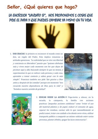 Señor, ¿Qué quieres que haga?
LA ENCÍCLICA “LAUDATO SI”, NOS PROPONEMOS 5 COSAS QUE
PIDE EL PAPA Y QUE PUEDES CAMBIAR YA MISMO EN TU VIDA.
1. DAR GRACIAS: lo primero es reconocer el mundo como un
don, un regalo del Padre. Esto implica renuncias y
actitudes generosas. “La sobriedad que se vive con libertad
y conciencia es liberadora” puesto que “quienes disfrutan
más y viven mejor cada momento son los que dejan de
picotear aquí y allá, buscando siempre lo que no tienen, y
experimentan lo que es valorar cada persona y cada cosa,
aprenden a tomar contacto y saben gozar con lo más
simple”. Francisco también nos pide “dar gracias a Dios
antes y después de las comidas” porque ese momento “nos
recuerda nuestra dependencia de Dios para la vida” y
“fortalece nuestro sentido de gratitud”.
2. EDUCAR DESDE LA ACCIÓN. El Papa invita a educar, en la
escuela, la catequesis, la familia con acciones
practicas: “pequeñas acciones cotidianas” como “evitar el uso
del material plástico y de papel, reducir el consumo de agua,
separar los residuos, cocinar sólo lo que razonablemente se
podrá comer, tratar con cuidado a los demás seres vivos, utilizar
transporte público o compartir un mismo vehículo entre varias
personas, plantar árboles, apagar las luces innecesarias”.
 