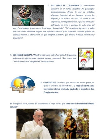 3. DESTERRAR EL CONSUMISMO. “El consumismo
obsesivo es el reflejo subjetivo del paradigma
tecnoeconómico. Ocurre lo que ya señalaba
Romano Guardini: el ser humano ‘acepta los
objetos y las formas de vida, tal como le son
impuestos por la planificación y por los productos
fabricados en serie y, después de todo, actúa así
con el sentimiento de que eso es lo racional y lo acertado’”. “Tal paradigma hace creer a todos
que son libres mientras tengan una supuesta libertad para consumir, cuando quienes en
realidad poseen la libertad son los que integran la minoría que detenta el poder económico y
financiero”.
4. SER MENOS EGOÍSTAS. “Mientras más vacío está el corazón de la persona,
más necesita objetos para comprar, poseer y consumir”. Por tanto, pide
“salir hacia el otro” y superar el “individualismo”.
5. CONVERTIRSE. Por obvio que parezca no somos pocos los
que nos creemos ya convertidos… El Papa nos invita a una
conversión interior profunda, siguiendo el ejemplo de San
Francisco de Asís.
En el capitulo sexto, último del documento, el Papa afirma que “ante todo la humanidad necesita
cambiar”
 
