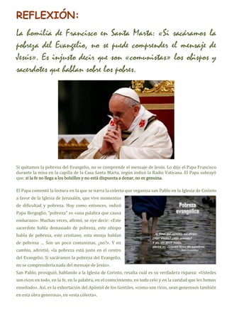 REFLEXIÓN:
La homilía de Francisco en Santa Marta: «Si sacáramos la
pobreza del Evangelio, no se puede comprender el mensaje de
Jesús». Es injusto decir que son «comunistas» los obispos y
sacerdotes que hablan sobre los pobres.
Si quitamos la pobreza del Evangelio, no se comprende el mensaje de Jesús. Lo dijo el Papa Francisco
durante la misa en la capilla de la Casa Santa Marta, según indicó la Radio Vaticana. El Papa subrayó
que, si la fe no llega a los bolsillos y no está dispuesta a donar, no es genuina.
El Papa comentó la lectura en la que se narra la colecta que organiza san Pablo en la Iglesia de Corinto
a favor de la Iglesia de Jerusalén, que vive momentos
de dificultad y pobreza. Hoy como entonces, indicó
Papa Bergoglio, “pobreza” es «una palabra que causa
embarazo». Muchas veces, afirmó, se oye decir: «Este
sacerdote habla demasiado de pobreza, este obispo
habla de pobreza, este cristiano, esta monja hablan
de pobreza … Son un poco comunistas, ¿no?». Y en
cambio, advirtió, «la pobreza está justo en el centro
del Evangelio. Si sacáramos la pobreza del Evangelio,
no se comprendería nada del mensaje de Jesús».
San Pablo, prosiguió, hablando a la Iglesia de Corinto, resalta cuál es su verdadera riqueza: «Ustedes
son ricos en todo, en la fe, en la palabra, en el conocimiento, en todo celo y en la caridad que les hemos
enseñado». Así, es la exhortación del Apóstol de los Gentiles, «como son ricos, sean generosos también
en esta obra generosa», en «esta colecta».
 