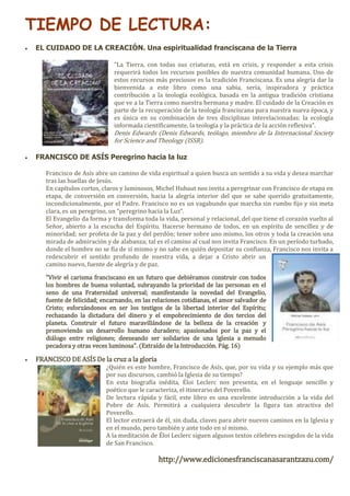 TIEMPO DE LECTURA:
 EL CUIDADO DE LA CREACIÓN. Una espiritualidad franciscana de la Tierra
“La Tierra, con todas sus criaturas, está en crisis, y responder a esta crisis
requerirá todos los recursos posibles de nuestra comunidad humana. Uno de
estos recursos más preciosos es la tradición Franciscana. Es una alegría dar la
bienvenida a este libro como una sabia, seria, inspiradora y práctica
contribución a la teología ecológica, basada en la antigua tradición cristiana
que ve a la Tierra como nuestra hermana y madre. El cuidado de la Creación es
parte de la recuperación de la teología franciscana para nuestra nueva época, y
es única en su combinación de tres disciplinas interelacionadas: la ecología
informada científicamente, la teología y la práctica de la acción reflexiva”.
Denis Edwards (Denis Edwards, teólogo, miembro de la Internacional Society
for Science and Theology (ISSR).
 FRANCISCO DE ASÍS Peregrino hacia la luz
Francisco de Asís abre un camino de vida espiritual a quien busca un sentido a su vida y desea marchar
tras las huellas de Jesús.
En capítulos cortos, claros y luminosos, Michel Hubaut nos invita a peregrinar con Francisco de etapa en
etapa, de conversión en conversión, hacia la alegría interior del que se sabe querido gratuitamente,
incondicionalmente, por el Padre. Francisco no es un vagabundo que marcha sin rumbo fijo y sin meta
clara, es un peregrino, un “peregrino hacia la Luz”.
El Evangelio da forma y transforma toda la vida, personal y relacional, del que tiene el corazón vuelto al
Señor, abierto a la escucha del Espíritu. Hacerse hermano de todos, en un espíritu de sencillez y de
minoridad; ser profeta de la paz y del perdón; tener sobre uno mismo, los otros y toda la creación una
mirada de admiración y de alabanza; tal es el camino al cual nos invita Francisco. En un período turbado,
donde el hombre no se fía de sí mismo y no sabe en quién depositar su confianza, Francisco nos invita a
redescubrir el sentido profundo de nuestra vida, a dejar a Cristo abrir un
camino nuevo, fuente de alegría y de paz.
"Vivir el carisma franciscano en un futuro que debiéramos construir con todos
los hombres de buena voluntad, subrayando la prioridad de las personas en el
seno de una Fraternidad universal; manifestando la novedad del Evangelio,
fuente de felicidad; encarnando, en las relaciones cotidianas, el amor salvador de
Cristo; esforzándonos en ser los testigos de la libertad interior del Espíritu;
rechazando la dictadura del dinero y el empobrecimiento de dos tercios del
planeta. Construir el futuro maravillándose de la belleza de la creación y
promoviendo un desarrollo humano duradero; apasionados por la paz y el
diálogo entre religiones; deeseando ser solidarios de una Iglesia a menudo
pecadora y otras veces luminosa". (Extraído de la Introducción. Pág. 16)
 FRANCISCO DE ASÍS De la cruz a la gloria
¿Quién es este hombre, Francisco de Asís, que, por su vida y su ejemplo más que
por sus discursos, cambió la Iglesia de su tiempo?
En esta biografía inédita, Éloi Leclerc nos presenta, en el lenguaje sencillo y
poético que le caracteriza, el itinerario del Poverello.
De lectura rápida y fácil, este libro es una excelente introducción a la vida del
Pobre de Asís. Permitirá a cualquiera descubrir la figura tan atractiva del
Poverello.
El lector extraerá de él, sin duda, claves para abrir nuevos caminos en la Iglesia y
en el mundo, pero también y ante todo en sí mismo.
A la meditación de Éloi Leclerc siguen algunos textos célebres escogidos de la vida
de San Francisco.
http://www.edicionesfranciscanasarantzazu.com/
 
