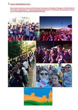 AVILA EXPERIENCIA TAU.
Como todos los años nos unimos todos los jóvenes franciscanos de España y Portugal en Ávila del día 4 al
9 de agosto. Participamos en el Encuentro Europeo Jóvenes por el V Centenario del nacimiento de Santa
Teresa "EN TIEMPOS RECIOS, AMIGOS FUERTES DE DIOS".
 