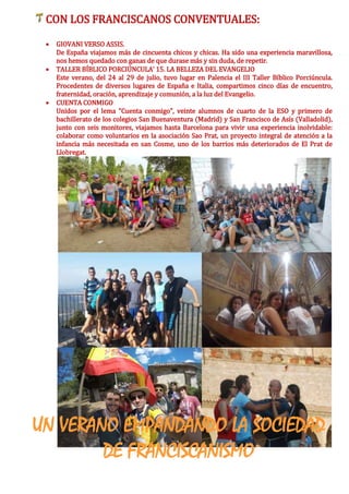 CON LOS FRANCISCANOS CONVENTUALES:
 GIOVANI VERSO ASSIS.
De España viajamos más de cincuenta chicos y chicas. Ha sido una experiencia maravillosa,
nos hemos quedado con ganas de que durase más y sin duda, de repetir.
 TALLER BÍBLICO PORCIÚNCULA’ 15. LA BELLEZA DEL EVANGELIO
Este verano, del 24 al 29 de julio, tuvo lugar en Palencia el III Taller Bíblico Porciúncula.
Procedentes de diversos lugares de España e Italia, compartimos cinco días de encuentro,
fraternidad, oración, aprendizaje y comunión, a la luz del Evangelio.
 CUENTA CONMIGO
Unidos por el lema "Cuenta conmigo", veinte alumnos de cuarto de la ESO y primero de
bachillerato de los colegios San Buenaventura (Madrid) y San Francisco de Asís (Valladolid),
junto con seis monitores, viajamos hasta Barcelona para vivir una experiencia inolvidable:
colaborar como voluntarios en la asociación Sao Prat, un proyecto integral de atención a la
infancia más necesitada en san Cosme, uno de los barrios más deteriorados de El Prat de
Llobregat.
UN VERANO EMPANDANDO LA SOCIEDAD
DE FRANCISCANISMO
 