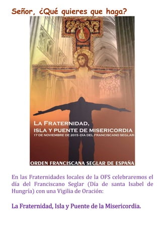 Señor, ¿Qué quieres que haga?
En las Fraternidades locales de la OFS celebraremos el
día del Franciscano Seglar (Día de santa Isabel de
Hungría) con una Vigilia de Oración:
La Fraternidad, Isla y Puente de la Misericordia.
 