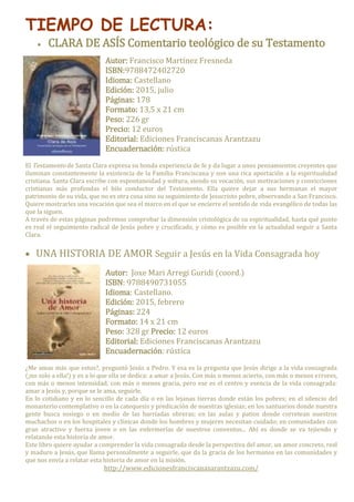 TIEMPO DE LECTURA:
 CLARA DE ASÍS Comentario teológico de su Testamento
Autor: Francisco Martínez Fresneda
ISBN:9788472402720
Idioma: Castellano
Edición: 2015, julio
Páginas: 178
Formato: 13,5 x 21 cm
Peso: 226 gr
Precio: 12 euros
Editorial: Ediciones Franciscanas Arantzazu
Encuadernación: rústica
El Testamento de Santa Clara expresa su honda experiencia de fe y da lugar a unos pensamientos creyentes que
iluminan constantemente la existencia de la Familia Franciscana y son una rica aportación a la espiritualidad
cristiana. Santa Clara escribe con espontaneidad y soltura, siendo su vocación, sus motivaciones y convicciones
cristianas más profundas el hilo conductor del Testamento. Ella quiere dejar a sus hermanas el mayor
patrimonio de su vida, que no es otra cosa sino su seguimiento de Jesucristo pobre, observando a San Francisco.
Quiere mostrarles una vocación que sea el marco en el que se encierre el sentido de vida evangélico de todas las
que la siguen.
A través de estas páginas podremos comprobar la dimensión cristológica de su espiritualidad, hasta qué punto
es real el seguimiento radical de Jesús pobre y crucificado, y cómo es posible en la actualidad seguir a Santa
Clara.
 UNA HISTORIA DE AMOR Seguir a Jesús en la Vida Consagrada hoy
Autor: Joxe Mari Arregi Guridi (coord.)
ISBN: 9788490731055
Idioma: Castellano.
Edición: 2015, febrero
Páginas: 224
Formato: 14 x 21 cm
Peso: 328 gr Precio: 12 euros
Editorial: Ediciones Franciscanas Arantzazu
Encuadernación: rústica
¿Me amas más que estos?, preguntó Jesús a Pedro. Y esa es la pregunta que Jesús dirige a la vida consagrada
(¡no solo a ella!) y es a lo que ella se dedica: a amar a Jesús. Con más o menos acierto, con más o menos errores,
con más o menos intensidad, con más o menos gracia, pero ese es el centro y esencia de la vida consagrada:
amar a Jesús y, porque se le ama, seguirle.
En lo cotidiano y en lo sencillo de cada día o en las lejanas tierras donde están los pobres; en el silencio del
monasterio contemplativo o en la catequesis y predicación de nuestras iglesias; en los santuarios donde nuestra
gente busca sosiego o en medio de las barriadas obreras; en las aulas y patios donde corretean nuestros
muchachos o en los hospitales y clínicas donde los hombres y mujeres necesitan cuidado; en comunidades con
gran atractivo y fuerza joven o en las enfermerías de nuestros conventos... Ahí es donde se va tejiendo y
relatando esta historia de amor.
Este libro quiere ayudar a comprender la vida consagrada desde la perspectiva del amor, un amor concreto, real
y maduro a Jesús, que llama personalmente a seguirle, que da la gracia de los hermanos en las comunidades y
que nos envía a relatar esta historia de amor en la misión.
http://www.edicionesfranciscanasarantzazu.com/
 