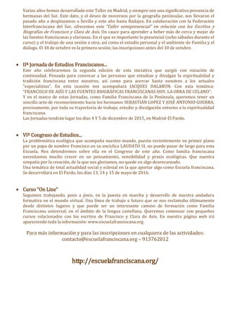 Varios años hemos desarrollado este Taller en Madrid, y siempre son una significativa presencia de
hermanas del Sur. Este dato, y el deseo de movernos por la geografía peninsular, nos llevaron el
pasado año a desplazamos a Sevilla y este año hasta Badajoz. En colaboración con la Federación
Interfranciscana del Sur, ofrecemos este “Taller semipresencial” en relación con los Escritos y
Biografías de Francisco y Clara de Asís. Un cauce para aprender a beber más de cerca y mejor de
las fuentes franciscanas y clarianas. En el que es importante lo presencial (ocho sábados durante el
curso) y el trabajo de una sesión a otra; así como el estudio personal y el ambiente de Familia y el
diálogo. El 18 de octubre es la primera sesión; las inscripciones antes del 10 de octubre.
 IIª Jornada de Estudios Franciscanos...
Este año celebraremos la segunda edición de esta iniciativa que surgió con vocación de
continuidad. Pensada para convocar a las personas que estudian y divulgan la espiritualidad y
tradición franciscana entre nosotros, así como para acercar hasta nosotros a los actuales
“especialistas”. En esta ocasión nos acompañará JACQUES DALARUN. Con esta temática:
“FRANCISCO DE ASÍS Y LAS FUENTES BIOGRÁFICAS FRANCISCANAS HOY. LA OBRA DE CELANO”.
Y en el marco de estas Jornadas, como Familia Franciscana de la Península, queremos tener un
sencillo acto de reconocimiento hacia los hermanos SEBASTIÁN LOPEZ Y JOSÉ ANTONIO GUERRA,
precisamente, por toda su trayectoria de trabajo, estudio y divulgación entorno a la espiritualidad
franciscana.
Las Jornadas tendrán lugar los días 4 Y 5 de diciembre de 2015, en Madrid-El Pardo.
 VIº Congraso de Estudios...
La problemática ecológica que acompaña nuestro mundo, puesta recientemente en primer plano
por un papa de nombre Francisco en su encíclica LAUDATO SI, no puede pasar de largo para esta
Escuela. Nos detendremos sobre ella en el Congreso de este año. Como familia franciscana
necesitamos mucho crecer en un pensamiento, sensibilidad y praxis ecológicas. Que nuestra
simpatía por la creación, de la que nos gloriamos, no quede en algo desencarnado.
Una temática de total actualidad social y eclesial en la que aportar algo como Escuela franciscana.
Se desarrollará en El Pardo, los días 13, 14 y 15 de mayo de 2016.
 Curso “On Line”
Seguimos trabajando, poco a poco, en la puesta en marcha y desarrollo de nuestra andadura
formativa en el mundo virtual. Una línea de trabajo a futuro que se nos reclamaba últimamente
desde distintos lugares y que puede ser un interesante camino de formación como Familia
Franciscana universal, en el ámbito de la lengua castellana. Queremos comenzar con pequeños
cursos relacionados con los escritos de Francisco y Clara de Asís. En nuestra página web irá
apareciendo toda la información: www.escuelafranciscana.org
Para más información y para las inscripciones en cualquiera de las actividades:
contacto@escuelafranciscana.org – 913762012
http://escuelafranciscana.org/
 