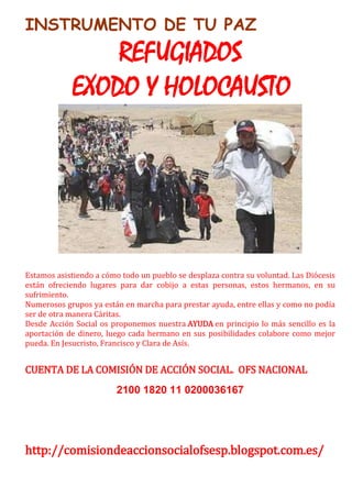 INSTRUMENTO DE TU PAZ
REFUGIADOS
EXODO Y HOLOCAUSTO
Estamos asistiendo a cómo todo un pueblo se desplaza contra su voluntad. Las Diócesis
están ofreciendo lugares para dar cobijo a estas personas, estos hermanos, en su
sufrimiento.
Numerosos grupos ya están en marcha para prestar ayuda, entre ellas y como no podía
ser de otra manera Cáritas.
Desde Acción Social os proponemos nuestra AYUDA en principio lo más sencillo es la
aportación de dinero, luego cada hermano en sus posibilidades colabore como mejor
pueda. En Jesucristo, Francisco y Clara de Asís.
CUENTA DE LA COMISIÓN DE ACCIÓN SOCIAL. OFS NACIONAL
2100 1820 11 0200036167
http://comisiondeaccionsocialofsesp.blogspot.com.es/
 