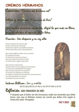 OREMOS HERMANOS
Canción: “Cántico del hermano sol”
Letra y música:“Francisco de Asís”
Hay tantas versiones cantadas, elegid la que más os llene,
pero no olvidar el espíritu de la letra.
Oración.- Leer despacio y en voz alta
Danos entrañas de misericordia
frente a toda miseria humana.
Inspíranos el gesto y la palabra oportuna
frente al hermano solo y desamparado.
Que nuestra Iglesia, Señor, sea un recinto
de verdad y de amor,
de libertad, de justicia y de paz,
para que todos encuentren en ella
un motivo para seguir esperando.
Que quienes te buscamos
sepamos discernir los signos de los tiempos
y crezcamos en fidelidad al Evangelio.
Que nos preocupemos de compartir
en el amor las angustias y tristezas,
las alegría y esperanzas de todos los seres humanos.
Y así les mostremos tu camino
de perdón, de paz y de amor.
Lecturas Bíblicas.- Leer y medita
Sal 23 (22); Mt, 25, 31-46; Lc 10, 29-37; Hch 4, 32-35
Reflexión (SAN FRANCISCO DE ASÍS)
Y después que el Señor me dio hermanos, nadie me mostraba que debía
hacer, sino que el Altísimo mismo me reveló que debía vivir según la
forma del santo Evangelio.
PAZ Y BIEN.
 
