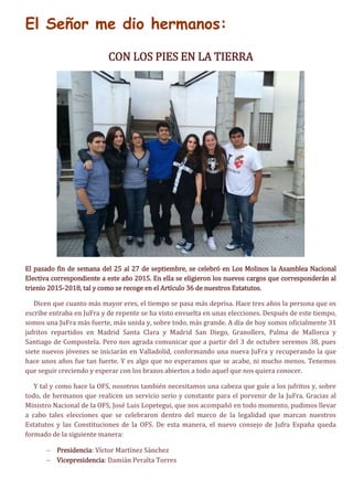 El Señor me dio hermanos:
CON LOS PIES EN LA TIERRA
El pasado fin de semana del 25 al 27 de septiembre, se celebró en Los Molinos la Asamblea Nacional
Electiva correspondiente a este año 2015. En ella se eligieron los nuevos cargos que corresponderán al
trienio 2015-2018, tal y como se recoge en el Artículo 36 de nuestros Estatutos.
Dicen que cuanto más mayor eres, el tiempo se pasa más deprisa. Hace tres años la persona que os
escribe entraba en JuFra y de repente se ha visto envuelta en unas elecciones. Después de este tiempo,
somos una JuFra más fuerte, más unida y, sobre todo, más grande. A día de hoy somos oficialmente 31
jufritos repartidos en Madrid Santa Clara y Madrid San Diego, Granollers, Palma de Mallorca y
Santiago de Compostela. Pero nos agrada comunicar que a partir del 3 de octubre seremos 38, pues
siete nuevos jóvenes se iniciarán en Valladolid, conformando una nueva JuFra y recuperando la que
hace unos años fue tan fuerte. Y es algo que no esperamos que se acabe, ni mucho menos. Tenemos
que seguir creciendo y esperar con los brazos abiertos a todo aquel que nos quiera conocer.
Y tal y como hace la OFS, nosotros también necesitamos una cabeza que guíe a los jufritos y, sobre
todo, de hermanos que realicen un servicio serio y constante para el porvenir de la JuFra. Gracias al
Ministro Nacional de la OFS, José Luis Lopetegui, que nos acompañó en todo momento, pudimos llevar
a cabo tales elecciones que se celebraron dentro del marco de la legalidad que marcan nuestros
Estatutos y las Constituciones de la OFS. De esta manera, el nuevo consejo de Jufra España queda
formado de la siguiente manera:
 Presidencia: Víctor Martínez Sánchez
 Vicepresidencia: Damián Peralta Torres
 