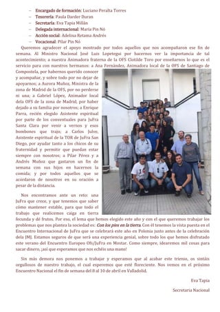  Encargado de formación: Luciano Peralta Torres
 Tesorería: Paula Darder Duran
 Secretaría: Eva Tapia Millán
 Delegada internacional: María Pin Nó
 Acción social: Adelina Retama Andrés
 Vocacional: Pilar Pin Nó
Queremos agradecer el apoyo mostrado por todos aquellos que nos acompañaron ese fin de
semana. Al Ministro Nacional José Luis Lopetegui por hacernos ver la importancia de tal
acontecimiento; a nuestra Animadora fraterna de la OFS Clotilde Toro por enseñarnos lo que es el
servicio para con nuestros hermanos: a Ana Fernández, Animadora local de la OFS de Santiago de
Compostela, por habernos querido conocer
y acompañar, y sobre todo por no dejar de
apoyarnos; a Aurora Muñoz, Ministra de la
zona de Madrid de la OFS, por no perderse
ni una; a Gabriel López, Animador local
dela OFS de la zona de Madrid, por haber
dejado a su familia por nosotros; a Enrique
Parra, recién elegido Asistente espiritual
por parte de los conventuales para JuFra
Santa Clara por venir a vernos y esos
bombones que trajo; a Carlos Julve,
Asistente espiritual de la TOR de JuFra San
Diego, por ayudar tanto a los chicos de su
fraternidad y permitir que puedan estar
siempre con nosotros; a Pilar Pérez y a
Andrés Muñoz que gastaron un fin de
semana con sus hijos en hacernos la
comida; y por todos aquellos que se
acordaron de nosotros en su oración a
pesar de la distancia.
Nos encontramos ante un reto: una
JuFra que crece, y que tenemos que saber
cómo mantener estable, para que todo el
trabajo que realicemos caiga en tierra
fecunda y dé frutos. Por eso, el lema que hemos elegido este año y con el que queremos trabajar los
problemas que nos plantea la sociedad es: Con los pies en la tierra. Con él tenemos la vista puesta en el
Encuentro Internacional de JuFra que se celebrará este año en Polonia justo antes de la celebración
dela JMJ. Estamos seguros de que será una experiencia genial, sobre todo los que hemos disfrutado
este verano del Encuentro Europeo Ofs/JuFra en Mostar. Como siempre, idearemos mil cosas para
sacar dinero, ¡así que esperamos que nos echéis una mano!
Sin más demora nos ponemos a trabajar y esperamos que al acabar este trienio, os sintáis
orgullosos de nuestro trabajo, el cual esperemos que esté floreciente. Nos vemos en el próximo
Encuentro Nacional el fin de semana del 8 al 10 de abril en Valladolid.
Eva Tapia
Secretaria Nacional
 